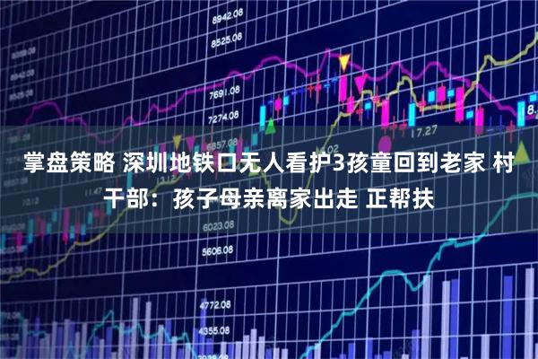 掌盘策略 深圳地铁口无人看护3孩童回到老家 村干部：孩子母亲离家出走 正帮扶