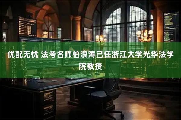 优配无忧 法考名师柏浪涛已任浙江大学光华法学院教授