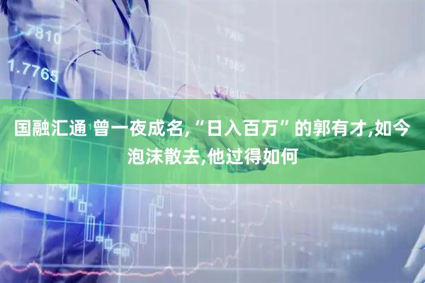 国融汇通 曾一夜成名,“日入百万”的郭有才,如今泡沫散去,他过得如何