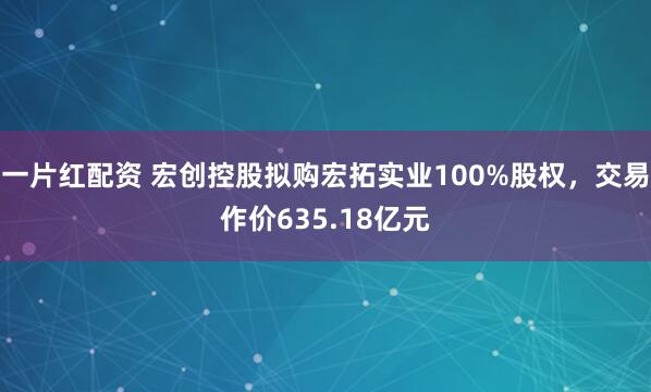 一片红配资 宏创控股拟购宏拓实业100%股权，交易作价635.18亿元
