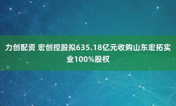 力创配资 宏创控股拟635.18亿元收购山东宏拓实业100%股权
