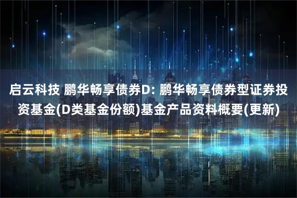 启云科技 鹏华畅享债券D: 鹏华畅享债券型证券投资基金(D类基金份额)基金产品资料概要(更新)