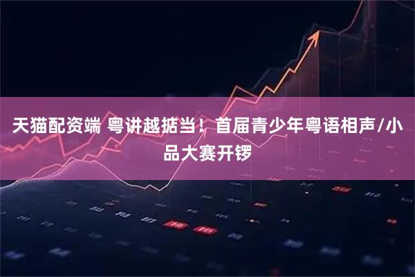 天猫配资端 粤讲越掂当！首届青少年粤语相声/小品大赛开锣