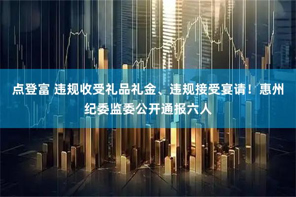 点登富 违规收受礼品礼金、违规接受宴请！惠州纪委监委公开通报六人