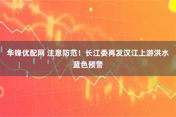 华锋优配网 注意防范！长江委再发汉江上游洪水蓝色预警