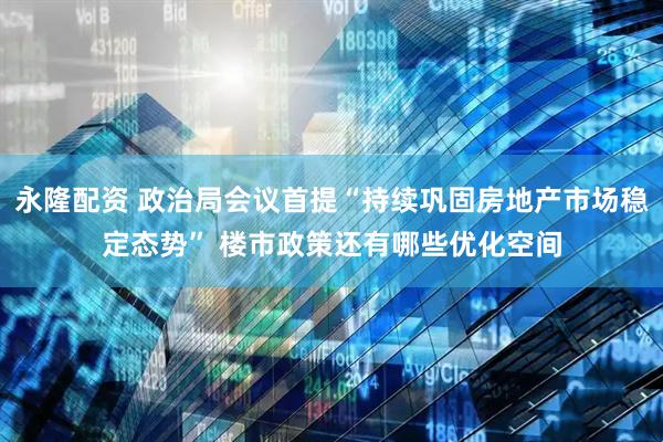永隆配资 政治局会议首提“持续巩固房地产市场稳定态势” 楼市政策还有哪些优化空间