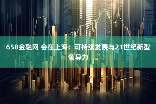 658金融网 会在上海：可持续发展与21世纪新型领导力