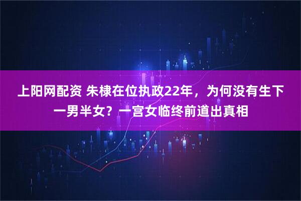 上阳网配资 朱棣在位执政22年，为何没有生下一男半女？一宫女临终前道出真相