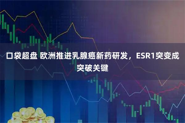 口袋超盘 欧洲推进乳腺癌新药研发，ESR1突变成突破关键