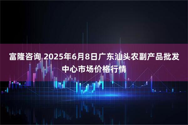富隆咨询 2025年6月8日广东汕头农副产品批发中心市场价格行情