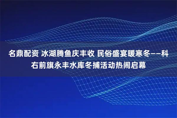 名鼎配资 冰湖腾鱼庆丰收 民俗盛宴暖寒冬——科右前旗永丰水库冬捕活动热闹启幕