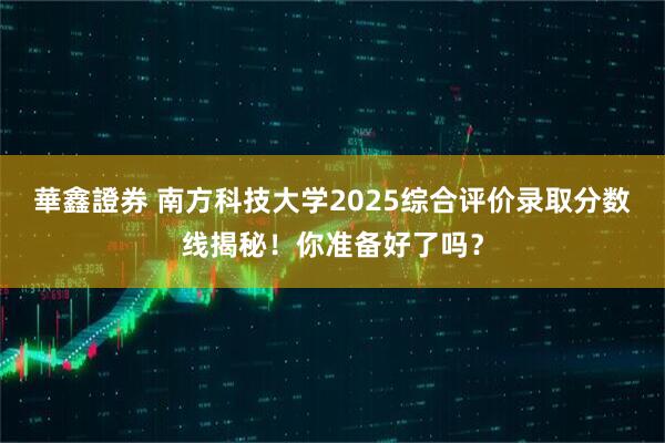 華鑫證券 南方科技大学2025综合评价录取分数线揭秘！你准备好了吗？