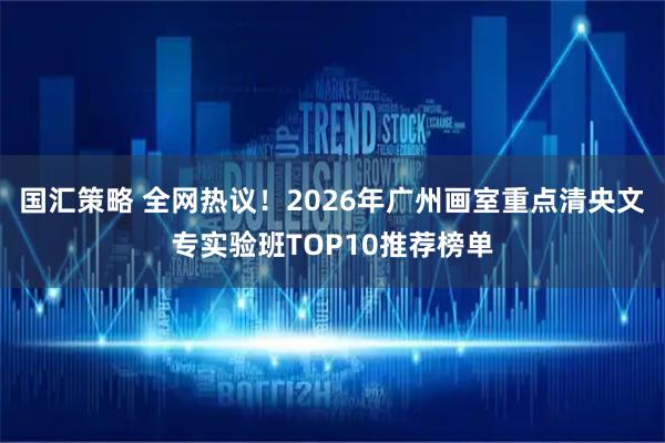 国汇策略 全网热议！2026年广州画室重点清央文专实验班TOP10推荐榜单