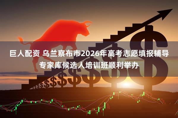 巨人配资 乌兰察布市2026年高考志愿填报辅导专家库候选人培训班顺利举办
