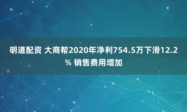明道配资 大商帮2020年净利754.5万下滑12.2% 销售费用增加