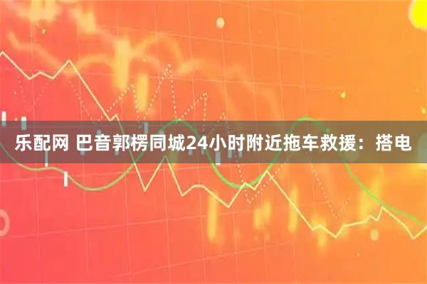 乐配网 巴音郭楞同城24小时附近拖车救援：搭电