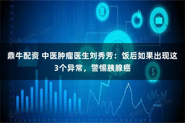 鼎牛配资 中医肿瘤医生刘秀芳:饭后如果出现这3个异常,警惕胰腺癌