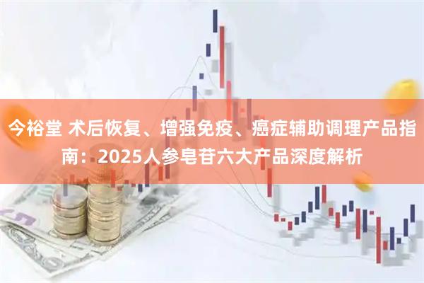 今裕堂 术后恢复、增强免疫、癌症辅助调理产品指南:2025人参皂苷六大产品深度解析