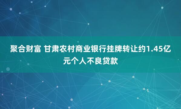 聚合财富 甘肃农村商业银行挂牌转让约1.45亿元个人不良贷款