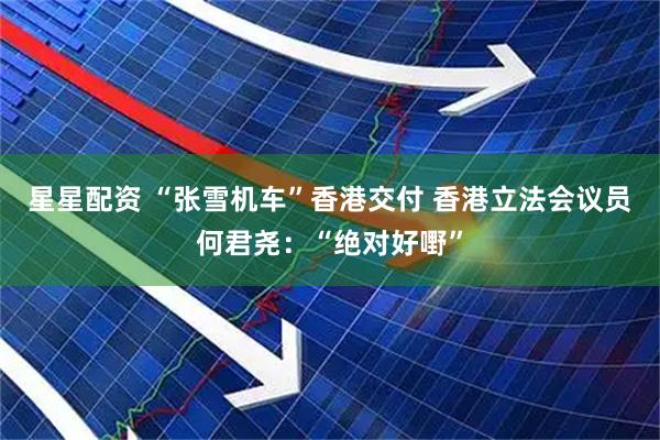 星星配资 “张雪机车”香港交付 香港立法会议员何君尧:“绝对好嘢”